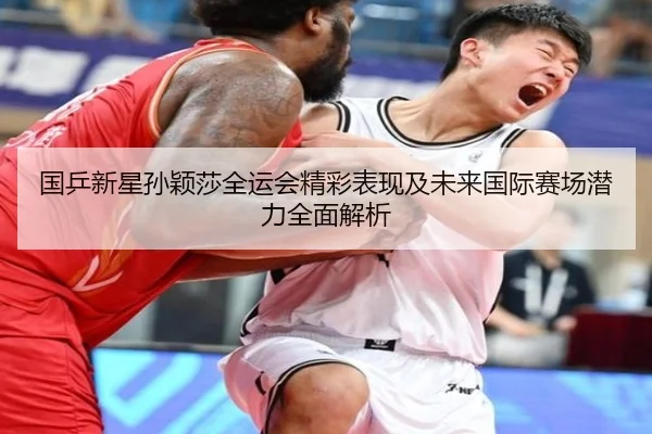 国乒新星孙颖莎全运会精彩表现及未来国际赛场潜力全面解析